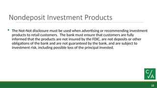 18
Nondeposit Investment Products
 The Not-Not disclosure must be used when advertising or recommending investment
products to retail customers. The bank must ensure that customers are fully
informed that the products are not insured by the FDIC, are not deposits or other
obligations of the bank and are not guaranteed by the bank, and are subject to
investment risk, including possible loss of the principal invested.
 