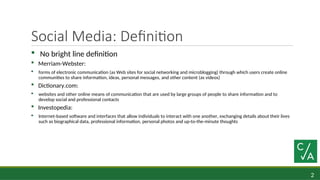 2
Social Media: Definition
 No bright line definition
 Merriam-Webster:
 forms of electronic communication (as Web sites for social networking and microblogging) through which users create online
communities to share information, ideas, personal messages, and other content (as videos)
 Dictionary.com:
 websites and other online means of communication that are used by large groups of people to share information and to
develop social and professional contacts
 Investopedia:
 Internet-based software and interfaces that allow individuals to interact with one another, exchanging details about their lives
such as biographical data, professional information, personal photos and up-to-the-minute thoughts
 