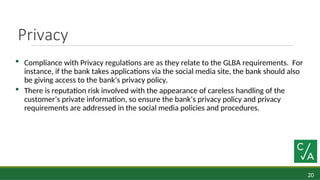 20
Privacy
 Compliance with Privacy regulations are as they relate to the GLBA requirements. For
instance, if the bank takes applications via the social media site, the bank should also
be giving access to the bank’s privacy policy.
 There is reputation risk involved with the appearance of careless handling of the
customer’s private information, so ensure the bank’s privacy policy and privacy
requirements are addressed in the social media policies and procedures.
 