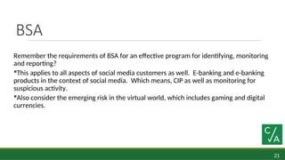 21
BSA
Remember the requirements of BSA for an effective program for identifying, monitoring
and reporting?
This applies to all aspects of social media customers as well. E-banking and e-banking
products in the context of social media. Which means, CIP as well as monitoring for
suspicious activity.
Also consider the emerging risk in the virtual world, which includes gaming and digital
currencies.
 