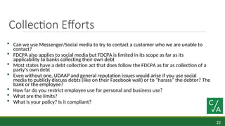 22
Collection Efforts
 Can we use Messenger/Social media to try to contact a customer who we are unable to
contact?
 FDCPA also applies to social media but FDCPA is limited in its scope as far as its
applicability to banks collecting their own debt
 Most states have a debt collection act that does follow the FDCPA as far as collection of a
party’s own debt
 Even without one, UDAAP and general reputation issues would arise if you use social
media to publicly discuss debts (like on their Facebook wall) or to “harass” the debtor? The
bank or the employee?
 How far do you restrict employee use for personal and business use?
 What are the limits?
 What is your policy? Is it compliant?
 