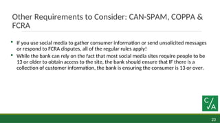 23
Other Requirements to Consider: CAN-SPAM, COPPA &
FCRA
 If you use social media to gather consumer information or send unsolicited messages
or respond to FCRA disputes, all of the regular rules apply!
 While the bank can rely on the fact that most social media sites require people to be
13 or older to obtain access to the site, the bank should ensure that IF there is a
collection of customer information, the bank is ensuring the consumer is 13 or over.
 