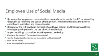 24
Employee Use of Social Media
 Be aware that employee communications made via social media “could” be viewed by
the public as reflecting the bank’s official policies, which could subject the bank to
compliance, operation and reputation risk
 Because of the risk involved, the bank should have policies and training to address
employee participation in the use of social media sites
 Important things to consider in an Employee Use Policy:
 Who owns the contacts? The bank or the employee?
 How far do you restrict employee use for personal and business use?
 What are the limits?
 What is your policy? Is it compliant?
 