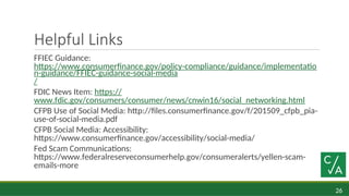 26
Helpful Links
FFIEC Guidance:
https://www.consumerfinance.gov/policy-compliance/guidance/implementatio
n-guidance/FFIEC-guidance-social-media
/
FDIC News Item: https://
www.fdic.gov/consumers/consumer/news/cnwin16/social_networking.html
CFPB Use of Social Media: http://files.consumerfinance.gov/f/201509_cfpb_pia-
use-of-social-media.pdf
CFPB Social Media: Accessibility:
https://www.consumerfinance.gov/accessibility/social-media/
Fed Scam Communications:
https://www.federalreserveconsumerhelp.gov/consumeralerts/yellen-scam-
emails-more
 