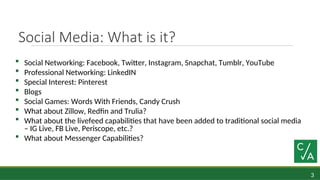 3
Social Media: What is it?
 Social Networking: Facebook, Twitter, Instagram, Snapchat, Tumblr, YouTube
 Professional Networking: LinkedIN
 Special Interest: Pinterest
 Blogs
 Social Games: Words With Friends, Candy Crush
 What about Zillow, Redfin and Trulia?
 What about the livefeed capabilities that have been added to traditional social media
– IG Live, FB Live, Periscope, etc.?
 What about Messenger Capabilities?
 