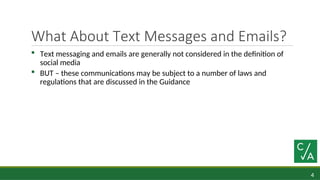 4
What About Text Messages and Emails?
 Text messaging and emails are generally not considered in the definition of
social media
 BUT – these communications may be subject to a number of laws and
regulations that are discussed in the Guidance
 
