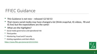 5
FFIEC Guidance
 This Guidance is not new – released 12/10/13
 That means social media may have changed a lot (think snapchat, IG videos, FB and
IG live) but the expectations are the same!
 What are the highlights?
 Social media governance and operational risk
 Third parties
 Monitoring: fraud and IT security
 Existing regulations and their effects
https://www.ffiec.gov/press/pr121113.htm
 
