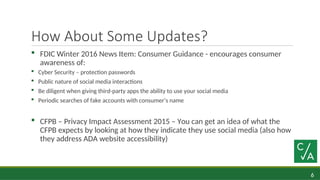 6
How About Some Updates?
 FDIC Winter 2016 News Item: Consumer Guidance - encourages consumer
awareness of:
 Cyber Security – protection passwords
 Public nature of social media interactions
 Be diligent when giving third-party apps the ability to use your social media
 Periodic searches of fake accounts with consumer’s name
 CFPB – Privacy Impact Assessment 2015 – You can get an idea of what the
CFPB expects by looking at how they indicate they use social media (also how
they address ADA website accessibility)
 
