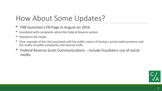 7
How About Some Updates?
 FRB launched a FB Page in August on 2016
 Inundated with complaints about the Federal Reserve system
 Mocked in the media
 Clear example of the risk associated with the public nature of having a social media presence and
the reality of public complaints and internet trolls
 Federal Reserve Scam Communications – include fraudsters use of social
media
 