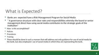 8
What is Expected?
 Banks are expected have a Risk Management Program for Social Media
 “ A governance structure with clear roles and responsibilities whereby the board or senior
management direct how using social media contributes to the strategic goals of the
institution”
 How is this accomplished?
 Policies
 Procedures
 Training
 These should be done in such a manner that will address not only guidance for use of social media by
the bank, but also employees’ use of social media in which they are representing the bank.
 