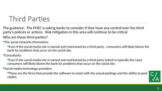 9
Third Parties
The guidance: The FFIEC is asking banks to consider if they have any control over the third
party’s policies or actions. Risk mitigation in this area will continue to be critical
Who are these third parties?
The social networks themselves:
Even if the social media site is owned and maintained by a third party, consumers will likely blame the
bank for problems that occur on the social site.
Consultants:
Even if the social media site is owned and maintained by a third party (which is typically the case),
consumers will likely blame the bank for problems that occur on the social site.
Social media technology providers:
These are the firms that provide the software to assist with the actual postings and the ability to post
replies.
 