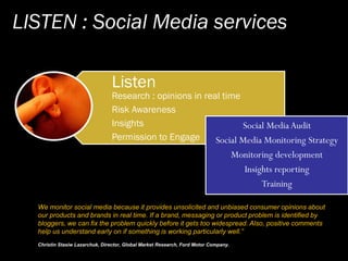 LISTEN : Social Media services
Listen
Research : opinions in real time
Risk Awareness
Insights
Permission to Engage
We mon...