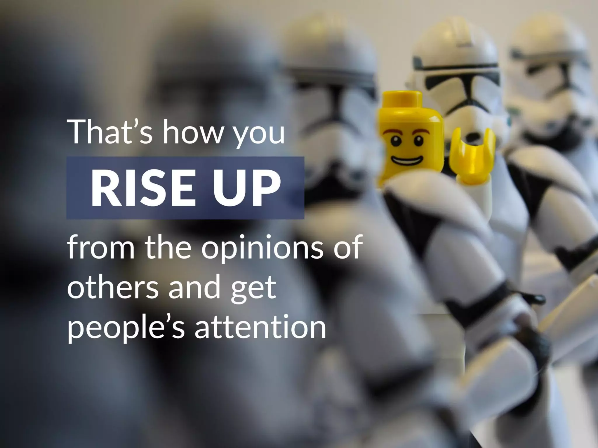 That’s how you rise up from the opinions of
others and get people’s attention