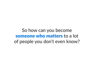 So how can you become someone who
matters to a lot of people you don’t even
know?
 