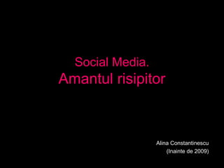 Social Media.
Amantul risipitor
Alina Constantinescu
(Inainte de 2009)
 