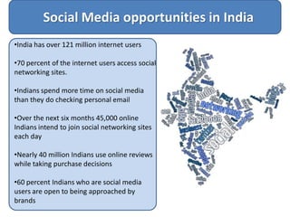 Social Media opportunities in India
•India has over 121 million internet users

•70 percent of the internet users access social
networking sites.

•Indians spend more time on social media
than they do checking personal email

•Over the next six months 45,000 online
Indians intend to join social networking sites
each day

•Nearly 40 million Indians use online reviews
while taking purchase decisions

•60 percent Indians who are social media
users are open to being approached by
brands
 