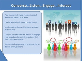 Converse…Listen…Engage…Interact

•You cannot just invest money in social
media and expect it to work.

•Social Media is all about conversations.

•And conversations will happen…with or
without you.

• So you have to take the efforts to engage
your target audience in interactions that
they consider valuable.

•Return on Engagement is as important as
Return on Investment.
 