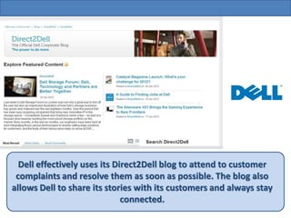 Dell effectively uses its Direct2Dell blog to attend to customer
 complaints and resolve them as soon as possible. The blog also
allows Dell to share its stories with its customers and always stay
                              connected.
 