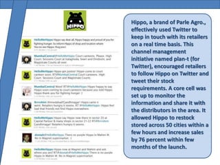 Hippo, a brand of Parle Agro.,
effectively used Twitter to
keep in touch with its retailers
on a real time basis. This
channel management
initiative named plan-t (for
Twitter), encouraged retailers
to follow Hippo on Twitter and
tweet their stock
requirements. A core cell was
set up to monitor the
information and share it with
the distributors in the area. It
allowed Hippo to restock
stored across 50 cities within a
few hours and increase sales
by 76 percent within few
months of the launch.
 