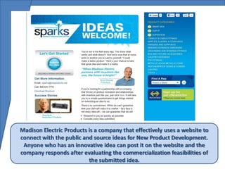 Madison Electric Products is a company that effectively uses a website to
connect with the public and source ideas for New Product Development.
 Anyone who has an innovative idea can post it on the website and the
company responds after evaluating the commercialization feasibilities of
                          the submitted idea.
 