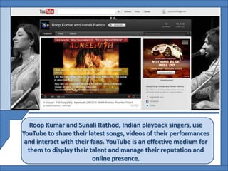 Roop Kumar and Sunali Rathod, Indian playback singers, use
YouTube to share their latest songs, videos of their performances
 and interact with their fans. YouTube is an effective medium for
  them to display their talent and manage their reputation and
                          online presence.
 