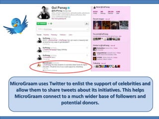 MicroGraam uses Twitter to enlist the support of celebrities and
  allow them to share tweets about its initiatives. This helps
 MicroGraam connect to a much wider base of followers and
                      potential donors.
 