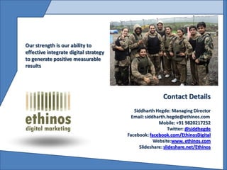Our strength is our ability to
effective integrate digital strategy
to generate positive measurable
results




                                                        Contact Details
                                          Siddharth Hegde: Managing Director
                                         Email: siddharth.hegde@ethinos.com
                                                      Mobile: +91 9820217252
                                                           Twitter: @siddhegde
                                       Facebook: facebook.com/EthinosDigital
                                                    Website:www. ethinos.com
                                             Slideshare: slideshare.net/Ethinos
 