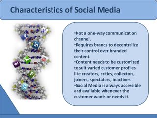 Characteristics of Social Media

                 •Not a one-way communication
                 channel.
                 •Requires brands to decentralize
                 their control over branded
                 content.
                 •Content needs to be customized
                 to suit varied customer profiles
                 like creators, critics, collectors,
                 joiners, spectators, inactives.
                 •Social Media is always accessible
                 and available whenever the
                 customer wants or needs it.
 