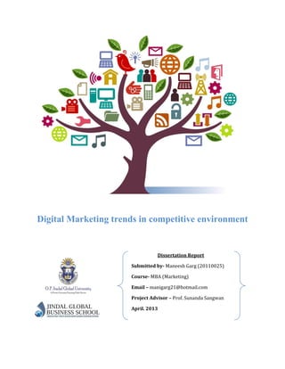 Digital Marketing trends in competitive environment
Dissertation Report
Submitted by- Maneesh Garg (20110025)
Course- MBA (Marketing)
Email – manigarg21@hotmail.com
Project Advisor – Prof. Sunanda Sangwan
April. 2013
 