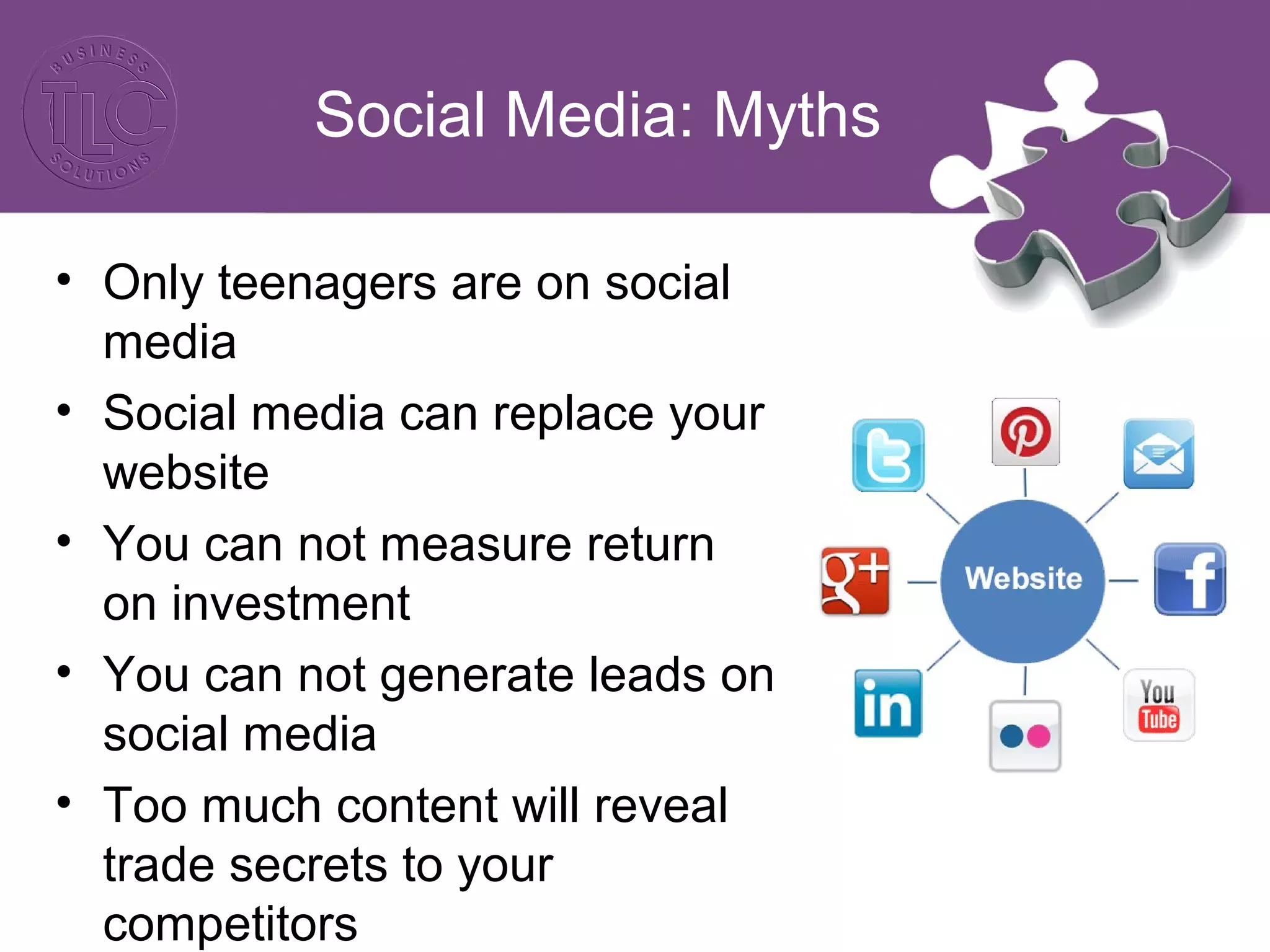 Social Media: Myths 
• Only teenagers are on social 
media 
• Social media can replace your 
website 
• You can not measure return 
on investment 
• You can not generate leads on 
social media 
• Too much content will reveal 
trade secrets to your 
competitors 
 
