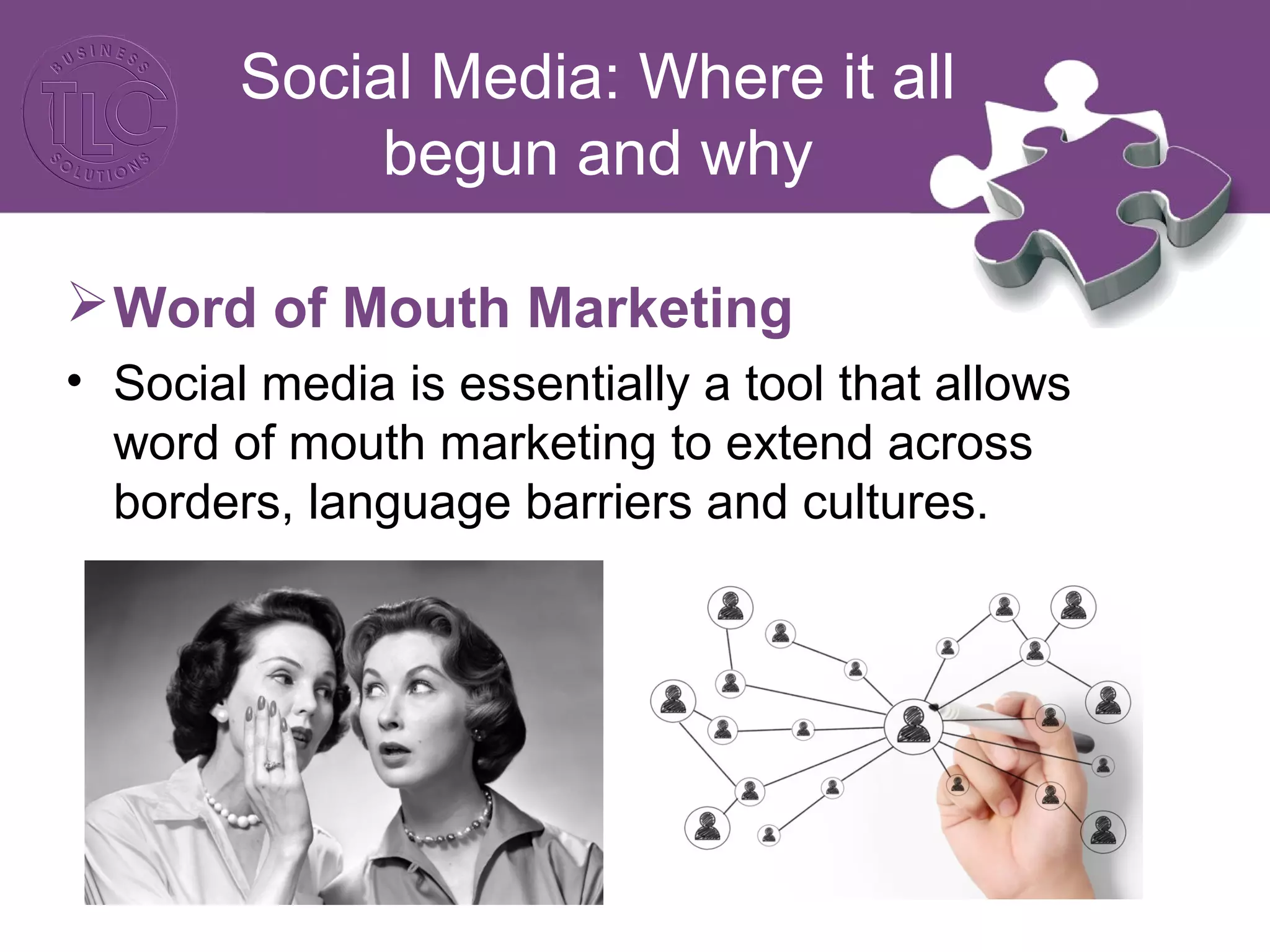 Social Media: Where it all 
begun and why 
Word of Mouth Marketing 
• Social media is essentially a tool that allows 
word of mouth marketing to extend across 
borders, language barriers and cultures. 
 
