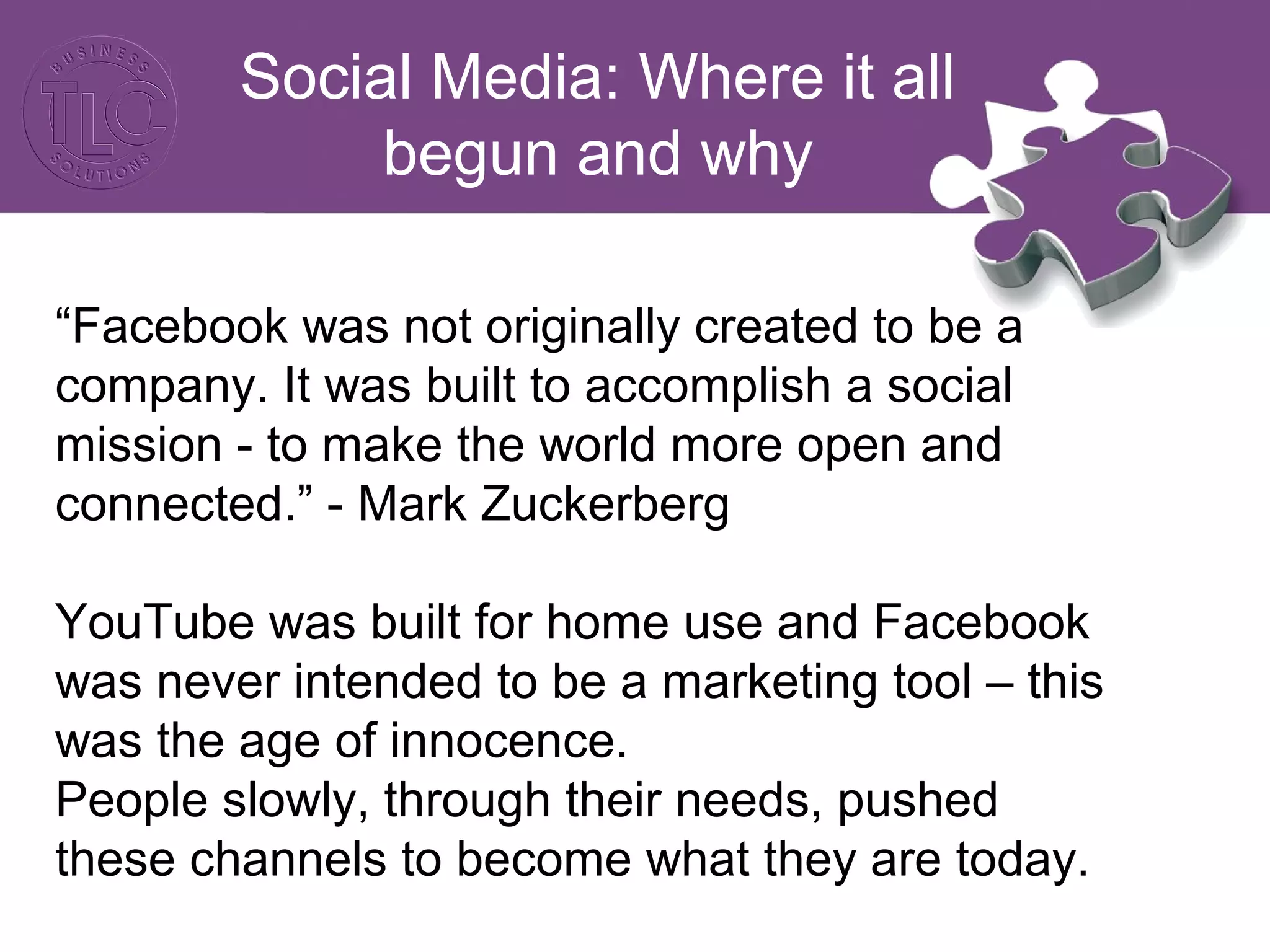 Social Media: Where it all 
begun and why 
“Facebook was not originally created to be a 
company. It was built to accomplish a social 
mission - to make the world more open and 
connected.” - Mark Zuckerberg 
YouTube was built for home use and Facebook 
was never intended to be a marketing tool – this 
was the age of innocence. 
People slowly, through their needs, pushed 
these channels to become what they are today. 
 