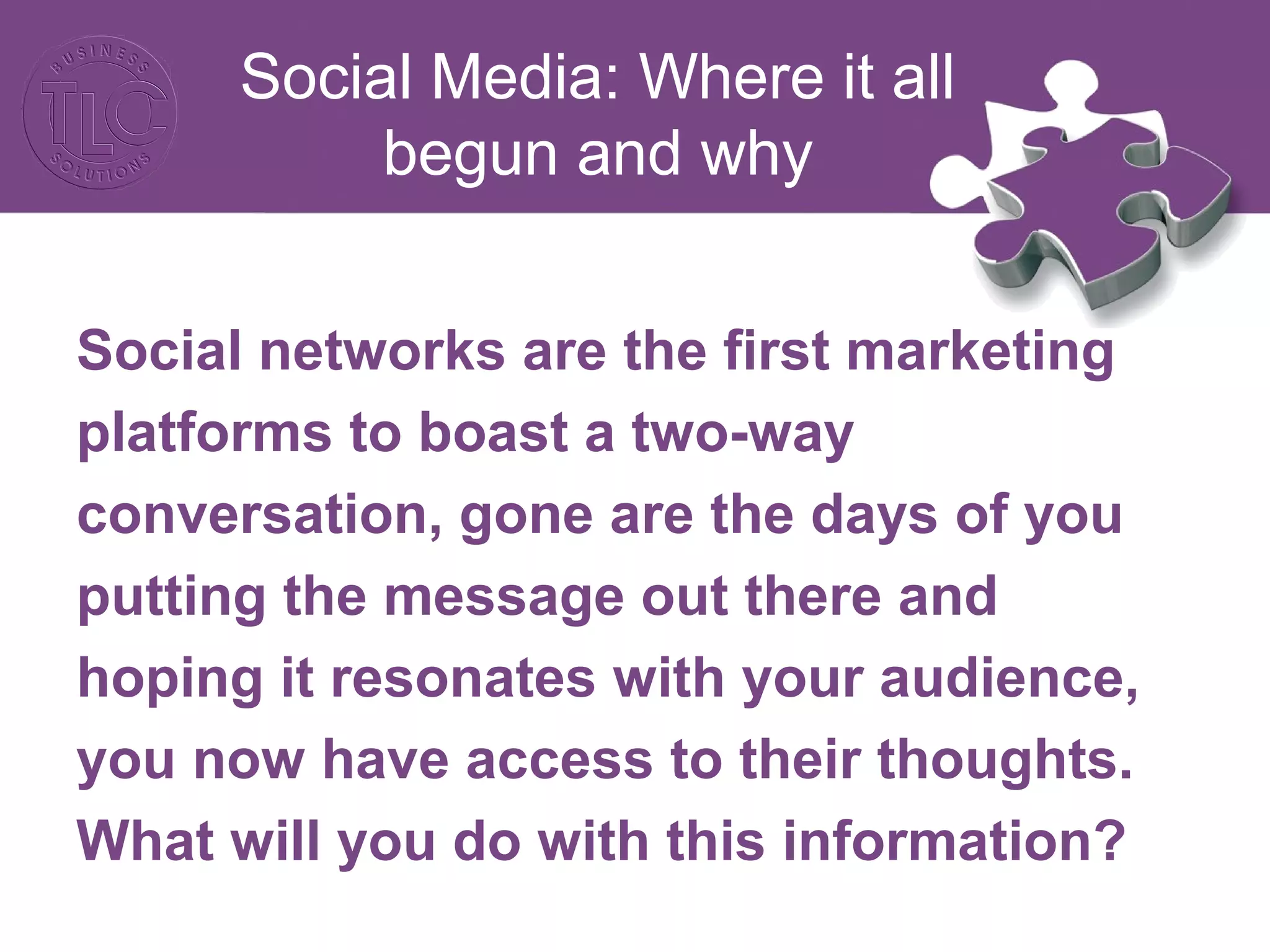 Social Media: Where it all 
begun and why 
Social networks are the first marketing 
platforms to boast a two-way 
conversation, gone are the days of you 
putting the message out there and 
hoping it resonates with your audience, 
you now have access to their thoughts. 
What will you do with this information? 
 