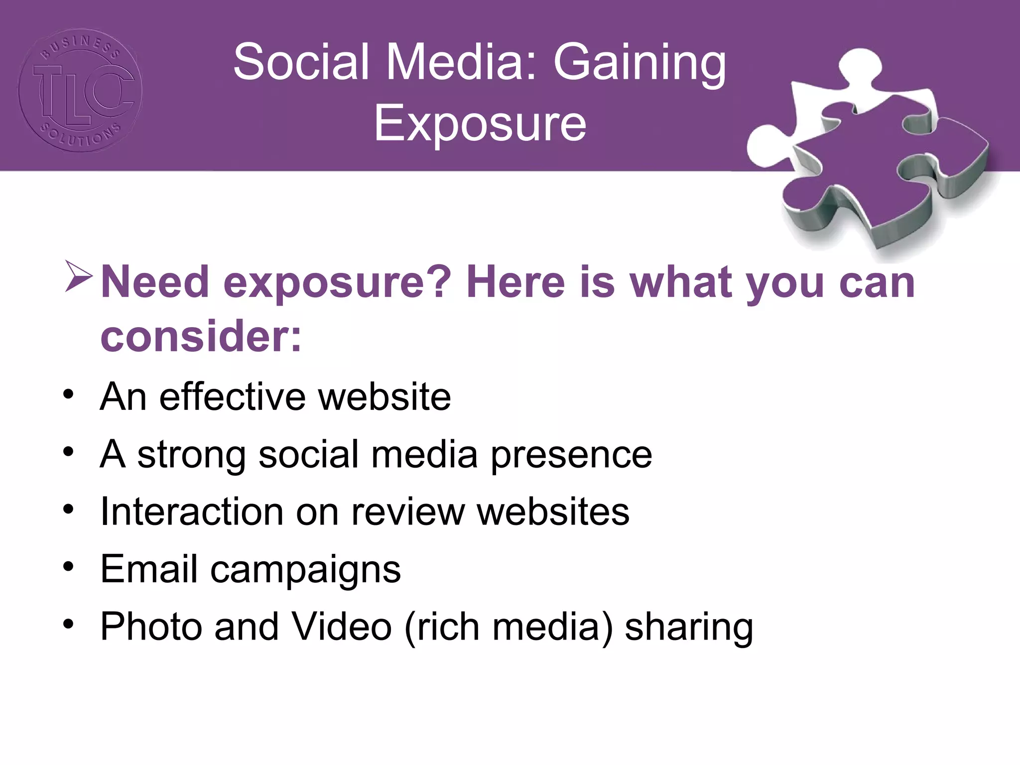 Social Media: Gaining 
Exposure 
Need exposure? Here is what you can 
consider: 
• An effective website 
• A strong social media presence 
• Interaction on review websites 
• Email campaigns 
• Photo and Video (rich media) sharing 
 