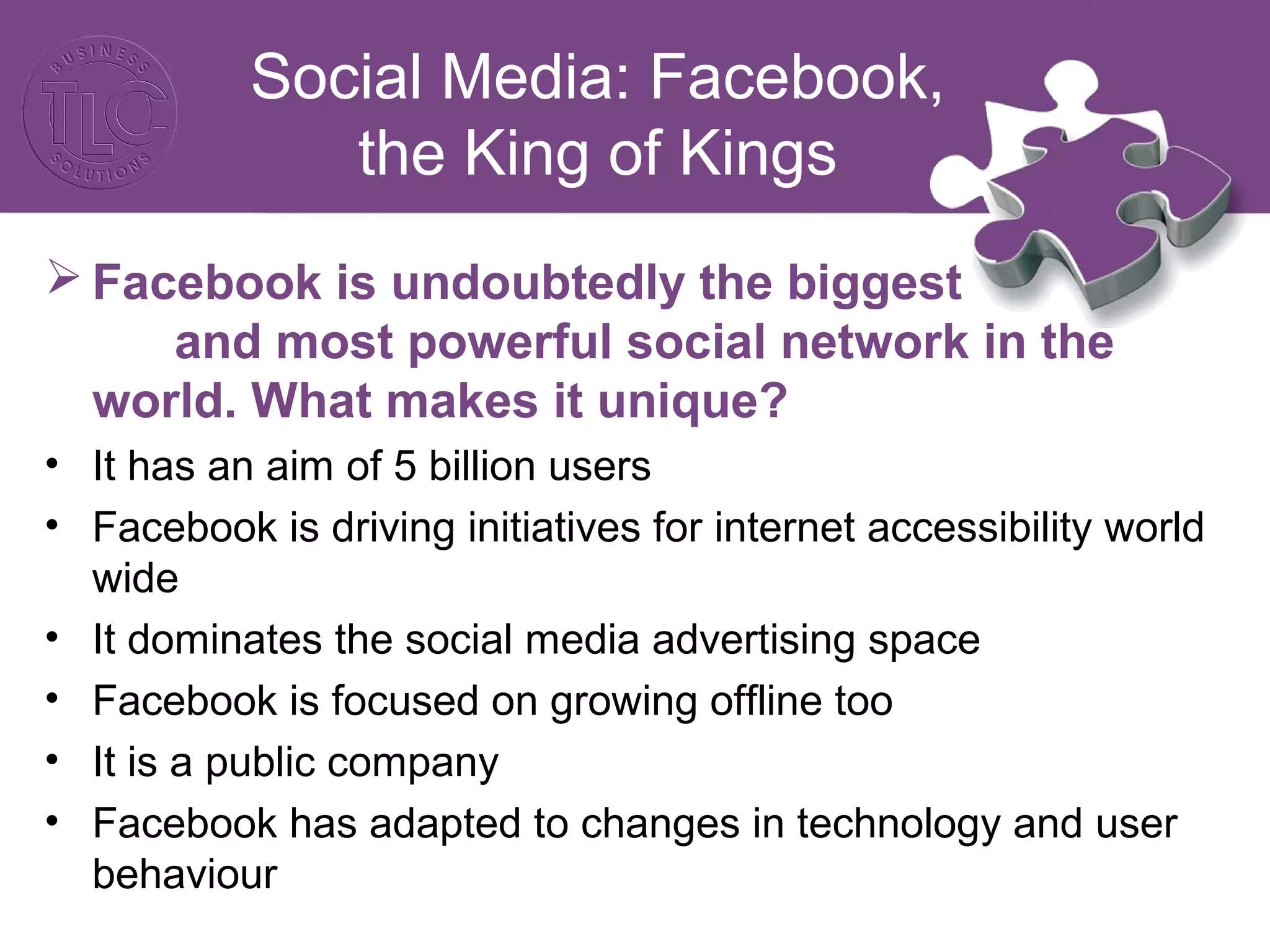 Social Media: Facebook, 
the King of Kings 
Facebook is undoubtedly the biggest 
and most powerful social network in the 
world. What makes it unique? 
• It has an aim of 5 billion users 
• Facebook is driving initiatives for internet accessibility world 
wide 
• It dominates the social media advertising space 
• Facebook is focused on growing offline too 
• It is a public company 
• Facebook has adapted to changes in technology and user 
behaviour 
 