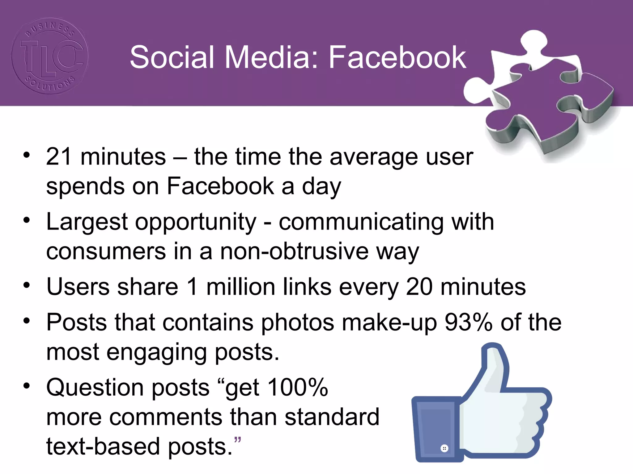 Social Media: Facebook 
• 21 minutes – the time the average user 
spends on Facebook a day 
• Largest opportunity - communicating with 
consumers in a non-obtrusive way 
• Users share 1 million links every 20 minutes 
• Posts that contains photos make-up 93% of the 
most engaging posts. 
• Question posts “get 100% 
more comments than standard 
text-based posts.” 
 