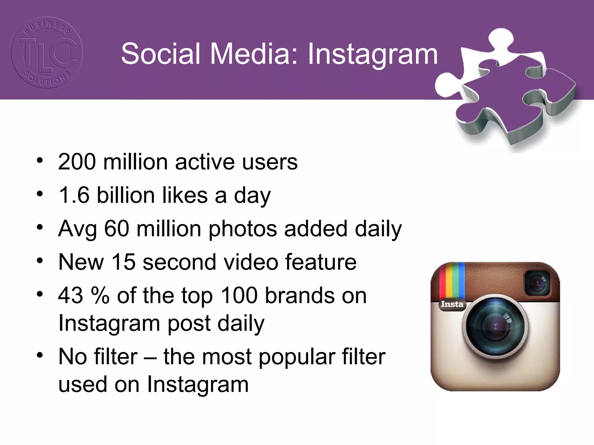 Social Media: Instagram 
• 200 million active users 
• 1.6 billion likes a day 
• Avg 60 million photos added daily 
• New 15 second video feature 
• 43 % of the top 100 brands on 
Instagram post daily 
• No filter – the most popular filter 
used on Instagram 
 