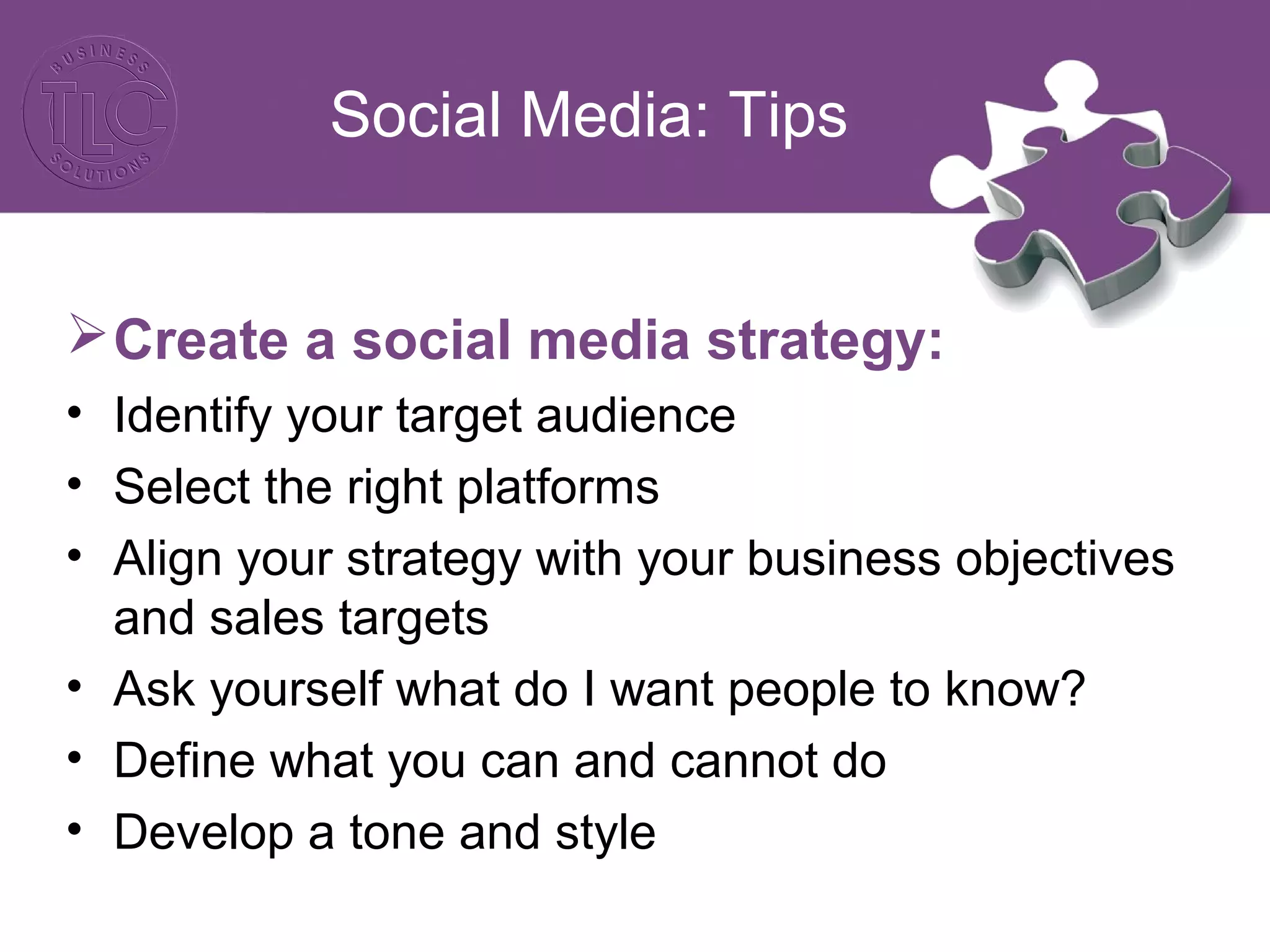 Social Media: Tips 
Create a social media strategy: 
• Identify your target audience 
• Select the right platforms 
• Align your strategy with your business objectives 
and sales targets 
• Ask yourself what do I want people to know? 
• Define what you can and cannot do 
• Develop a tone and style 
 