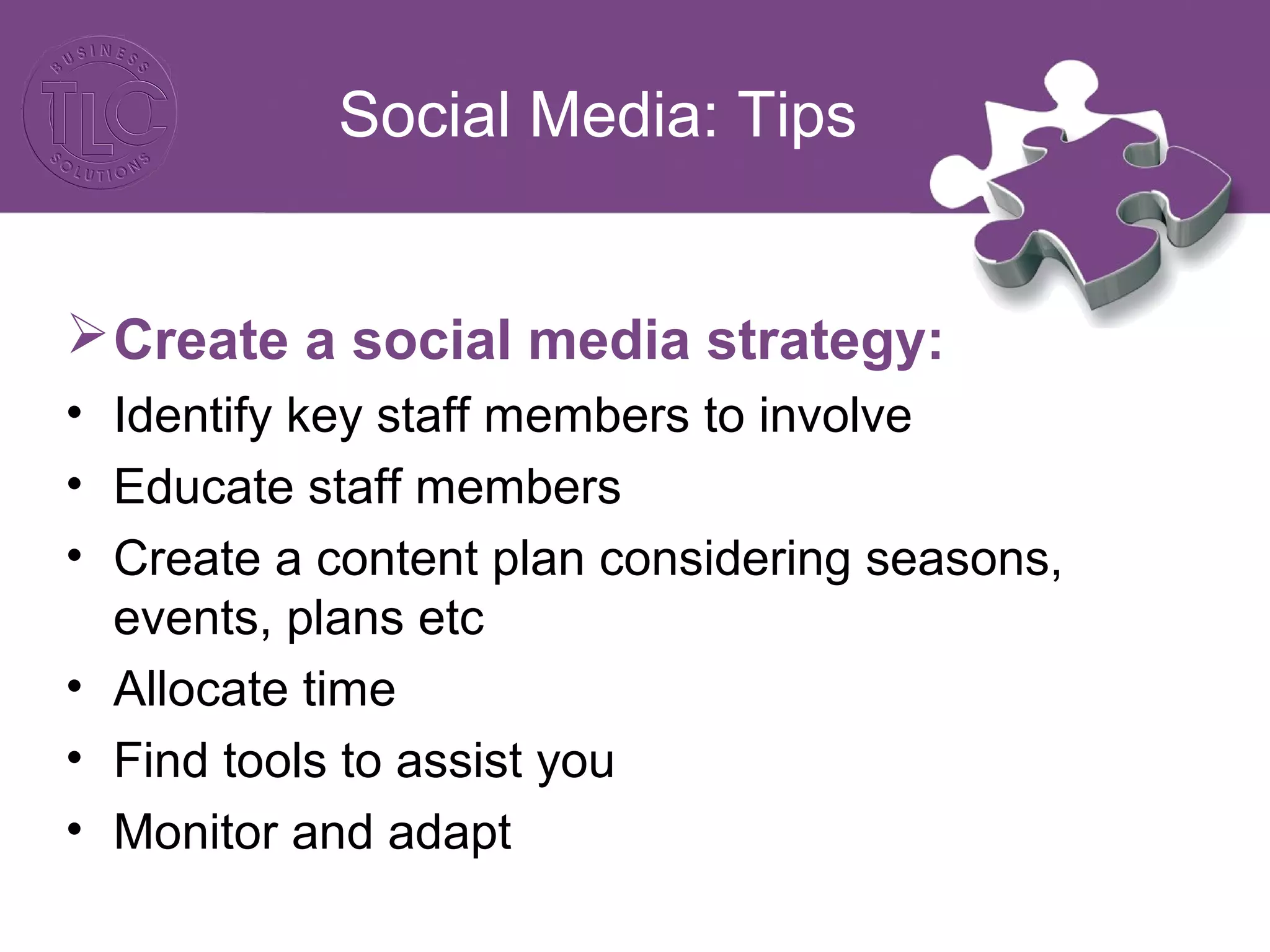 Social Media: Tips 
Create a social media strategy: 
• Identify key staff members to involve 
• Educate staff members 
• Create a content plan considering seasons, 
events, plans etc 
• Allocate time 
• Find tools to assist you 
• Monitor and adapt 
 