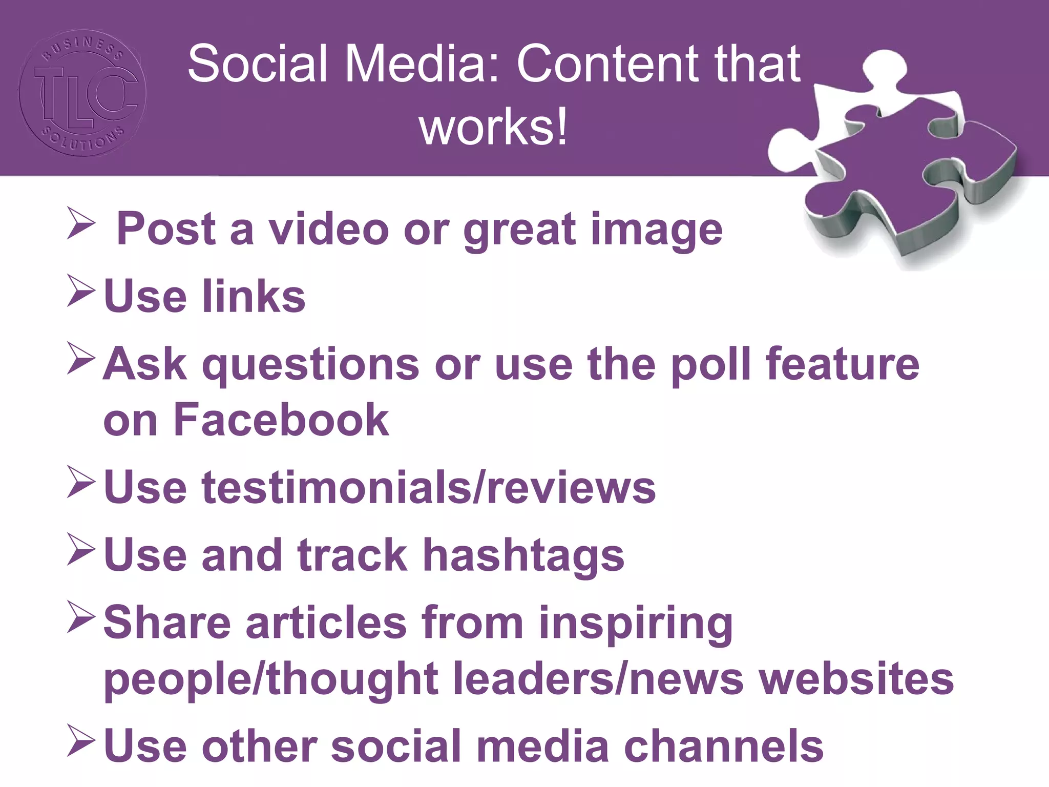 Social Media: Content that 
works! 
 Post a video or great image 
Use links 
Ask questions or use the poll feature 
on Facebook 
Use testimonials/reviews 
Use and track hashtags 
Share articles from inspiring 
people/thought leaders/news websites 
Use other social media channels 
 