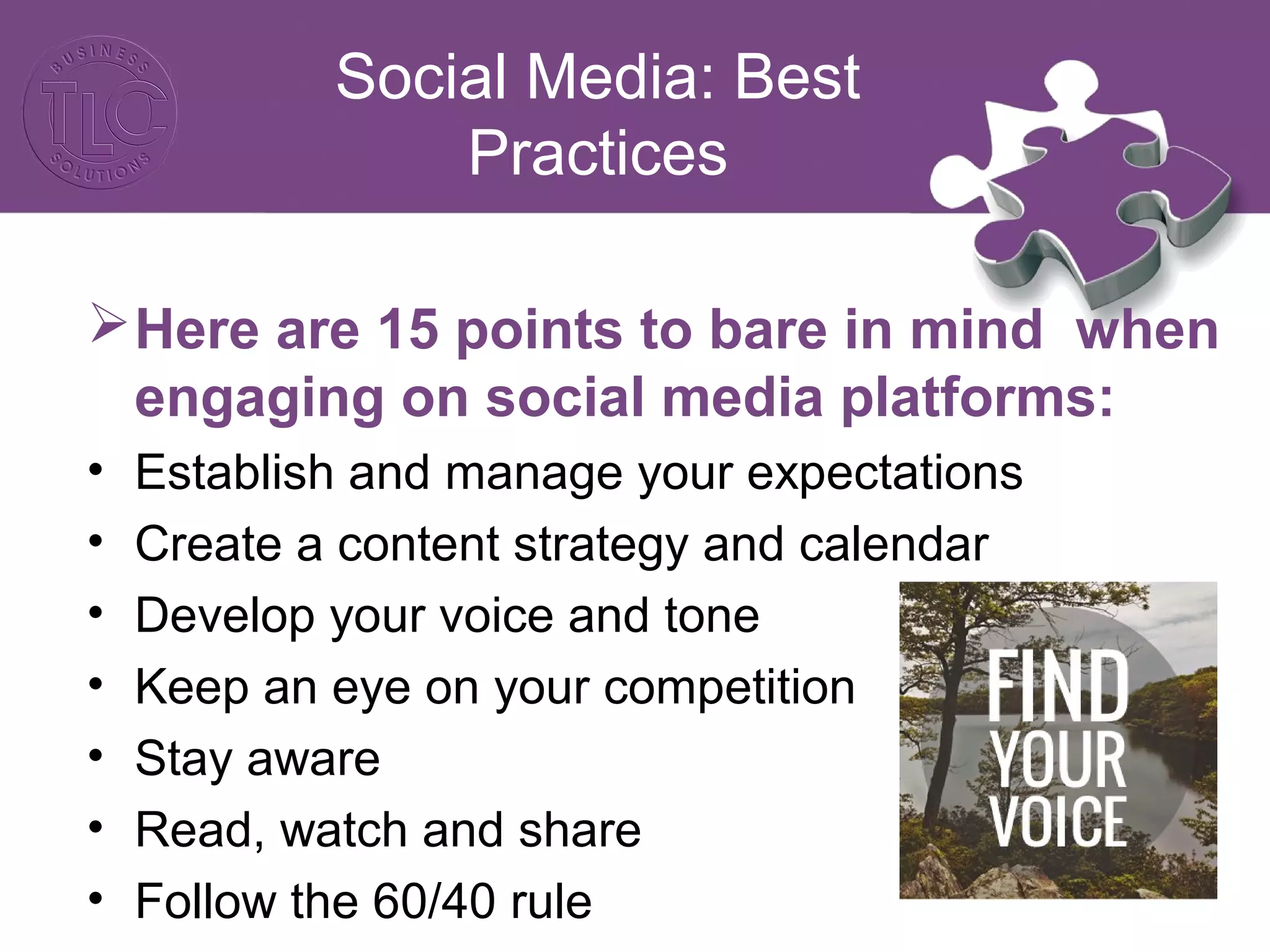 Social Media: Best 
Practices 
Here are 15 points to bare in mind when 
engaging on social media platforms: 
• Establish and manage your expectations 
• Create a content strategy and calendar 
• Develop your voice and tone 
• Keep an eye on your competition 
• Stay aware 
• Read, watch and share 
• Follow the 60/40 rule 
 