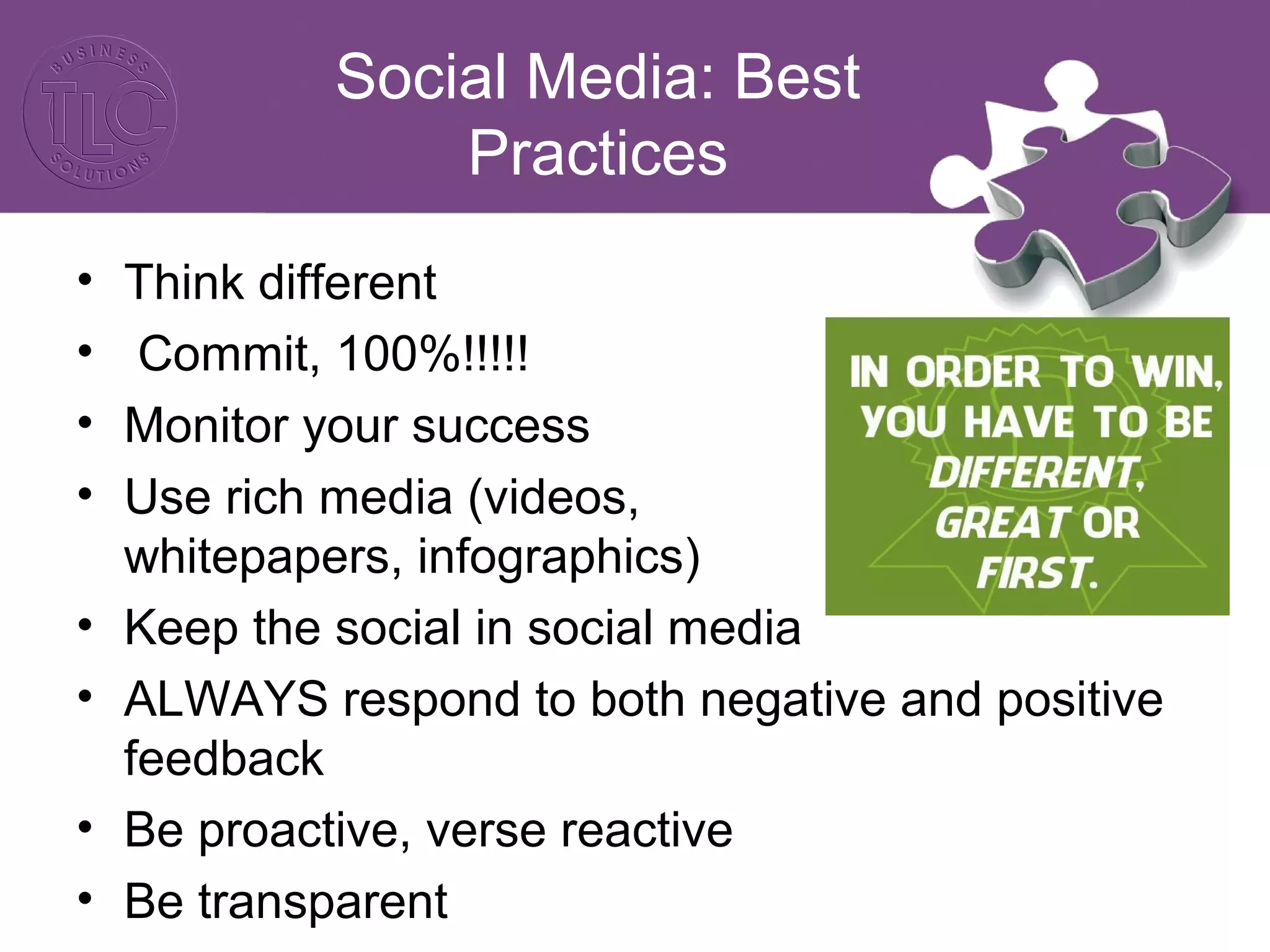 Social Media: Best 
Practices 
• Think different 
• Commit, 100%!!!!! 
• Monitor your success 
• Use rich media (videos, 
whitepapers, infographics) 
• Keep the social in social media 
• ALWAYS respond to both negative and positive 
feedback 
• Be proactive, verse reactive 
• Be transparent 
 