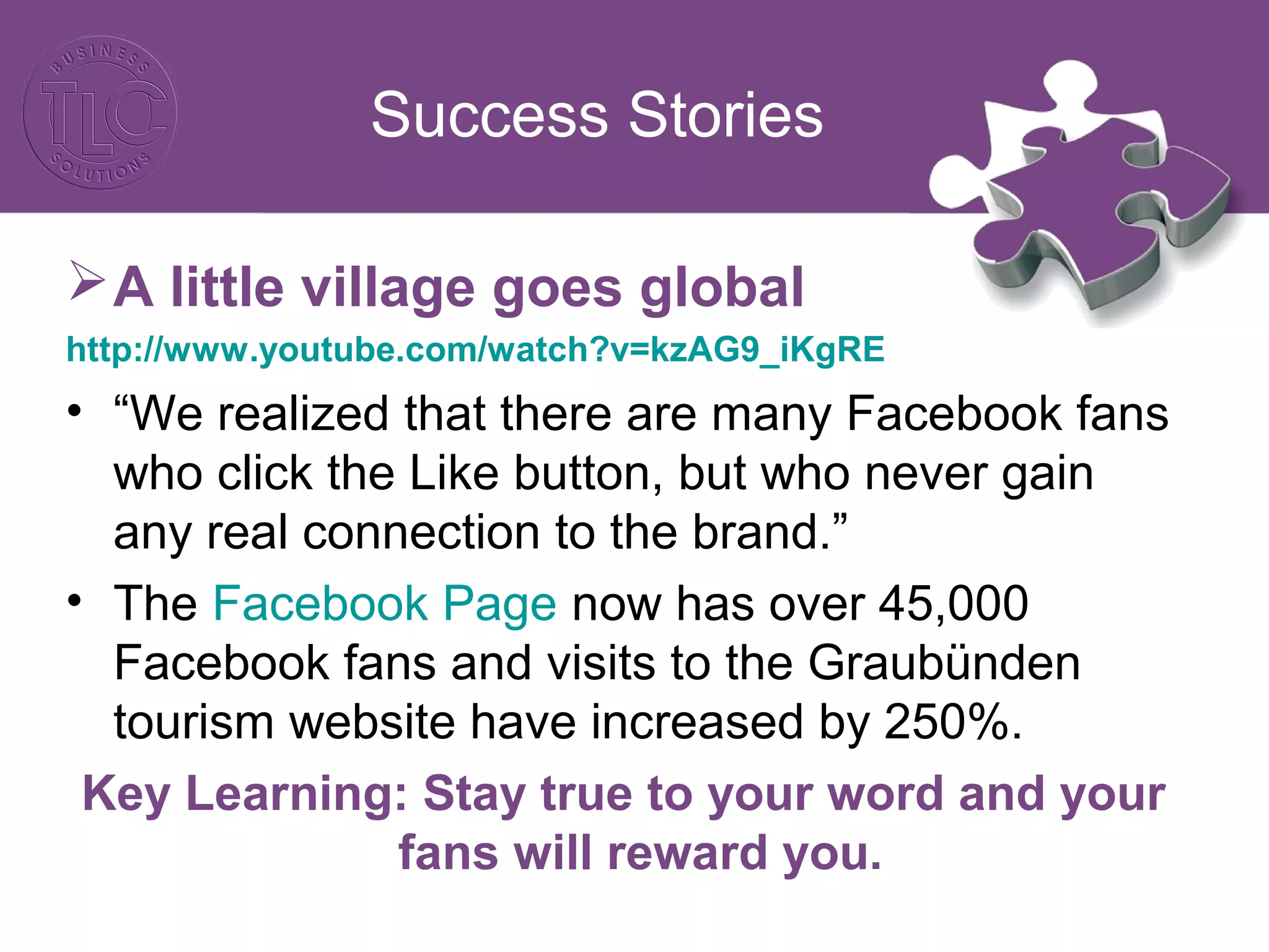 Success Stories 
A little village goes global 
http://www.youtube.com/watch?v=kzAG9_iKgRE 
• “We realized that there are many Facebook fans 
who click the Like button, but who never gain 
any real connection to the brand.” 
• The Facebook Page now has over 45,000 
Facebook fans and visits to the Graubünden 
tourism website have increased by 250%. 
Key Learning: Stay true to your word and your 
fans will reward you. 
 