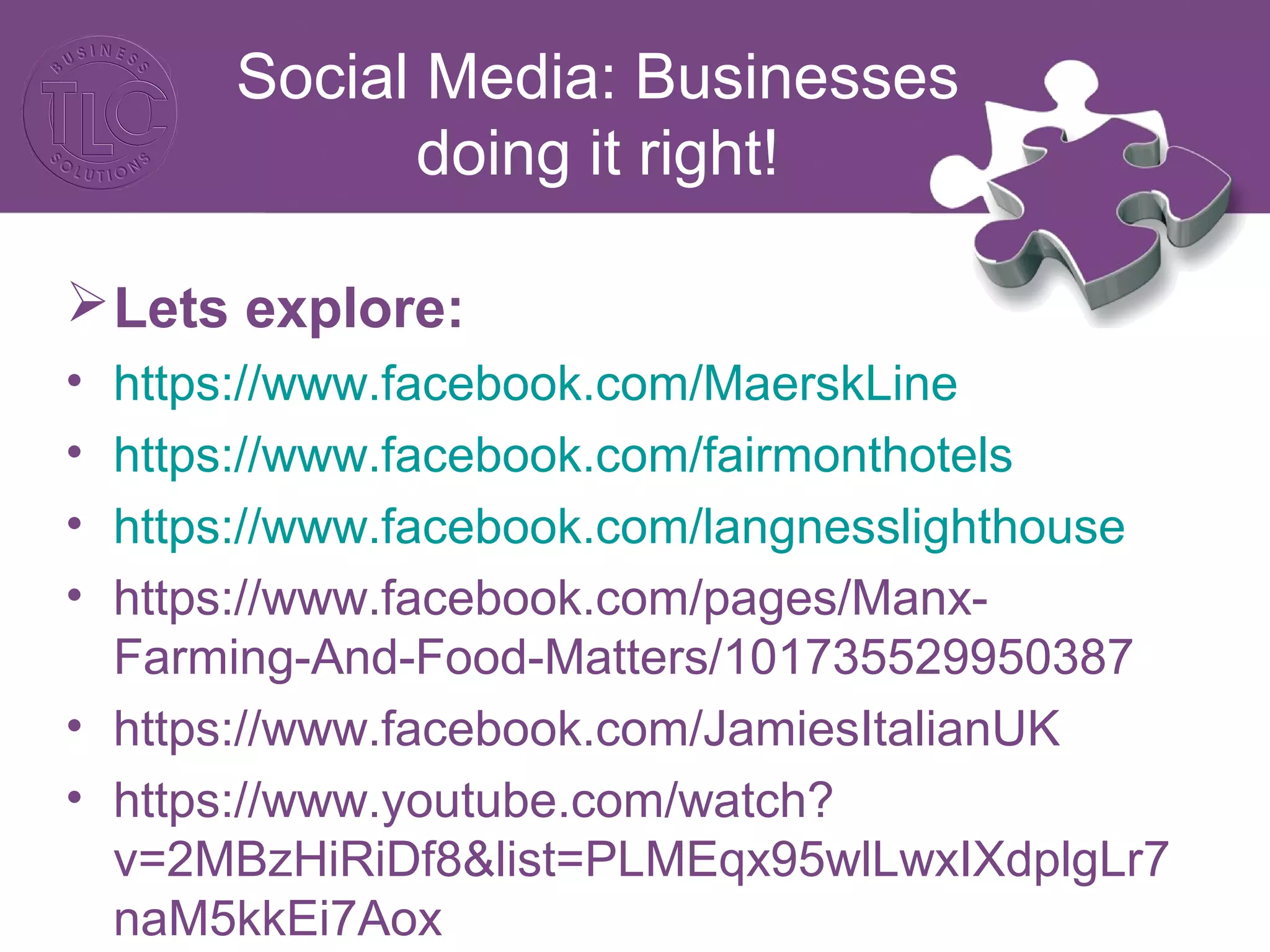 Social Media: Businesses 
doing it right! 
Lets explore: 
• https://www.facebook.com/MaerskLine 
• https://www.facebook.com/fairmonthotels 
• https://www.facebook.com/langnesslighthouse 
• https://www.facebook.com/pages/Manx- 
Farming-And-Food-Matters/101735529950387 
• https://www.facebook.com/JamiesItalianUK 
• https://www.youtube.com/watch? 
v=2MBzHiRiDf8&list=PLMEqx95wlLwxIXdplgLr7 
naM5kkEi7Aox 
 