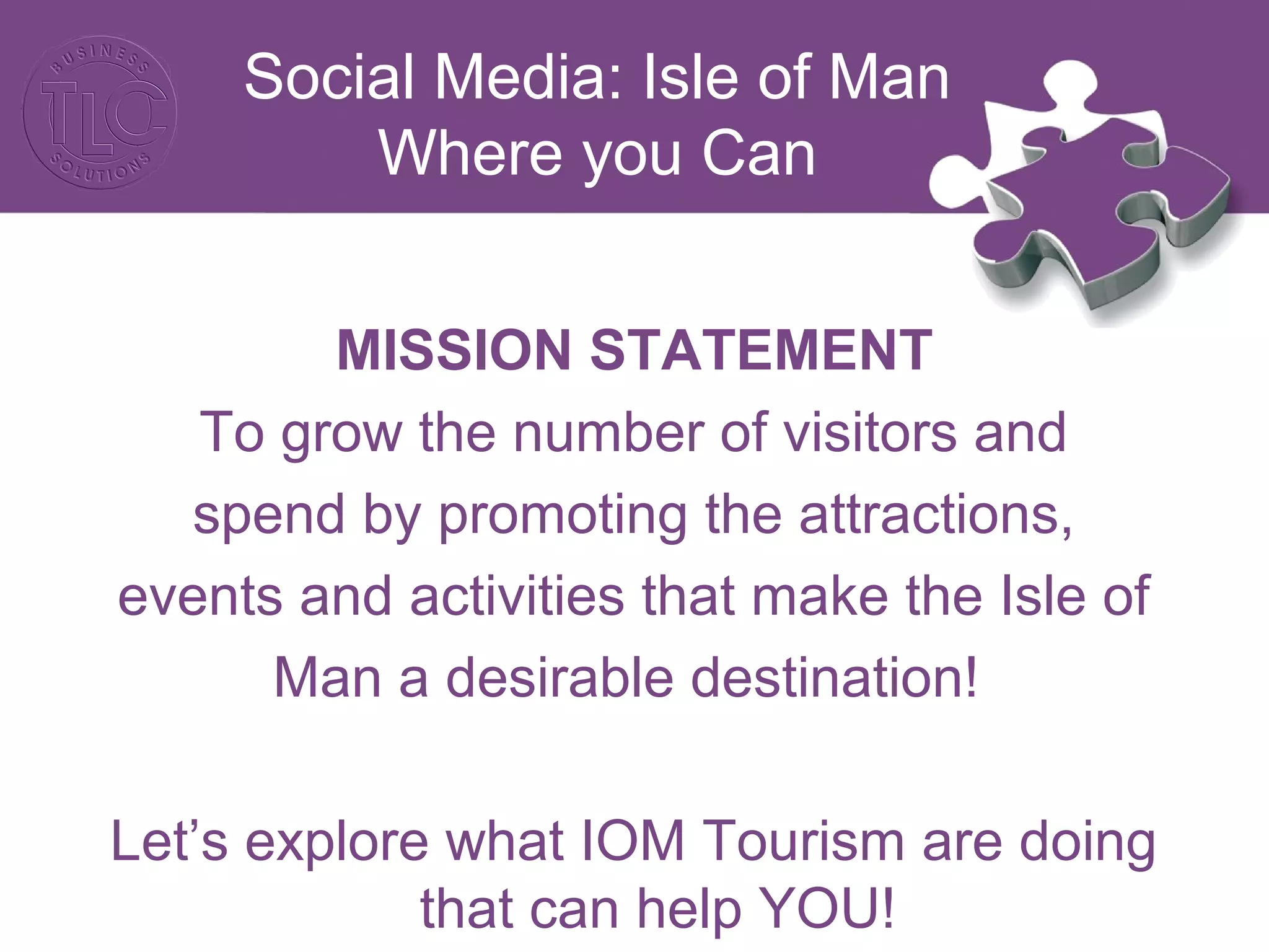 Social Media: Isle of Man 
Where you Can 
MISSION STATEMENT 
To grow the number of visitors and 
spend by promoting the attractions, 
events and activities that make the Isle of 
Man a desirable destination! 
Let’s explore what IOM Tourism are doing 
that can help YOU! 
 