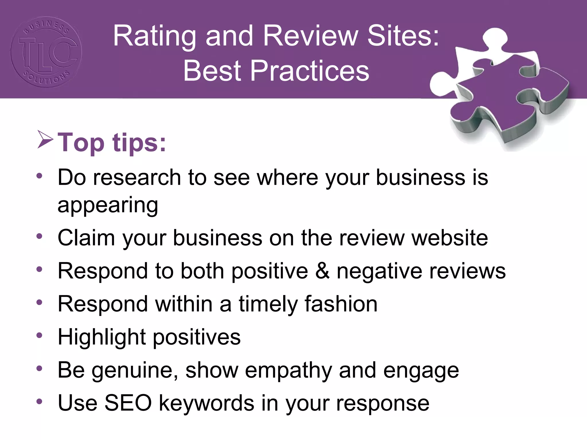Rating and Review Sites: 
Best Practices 
Top tips: 
• Do research to see where your business is 
appearing 
• Claim your business on the review website 
• Respond to both positive & negative reviews 
• Respond within a timely fashion 
• Highlight positives 
• Be genuine, show empathy and engage 
• Use SEO keywords in your response 
 