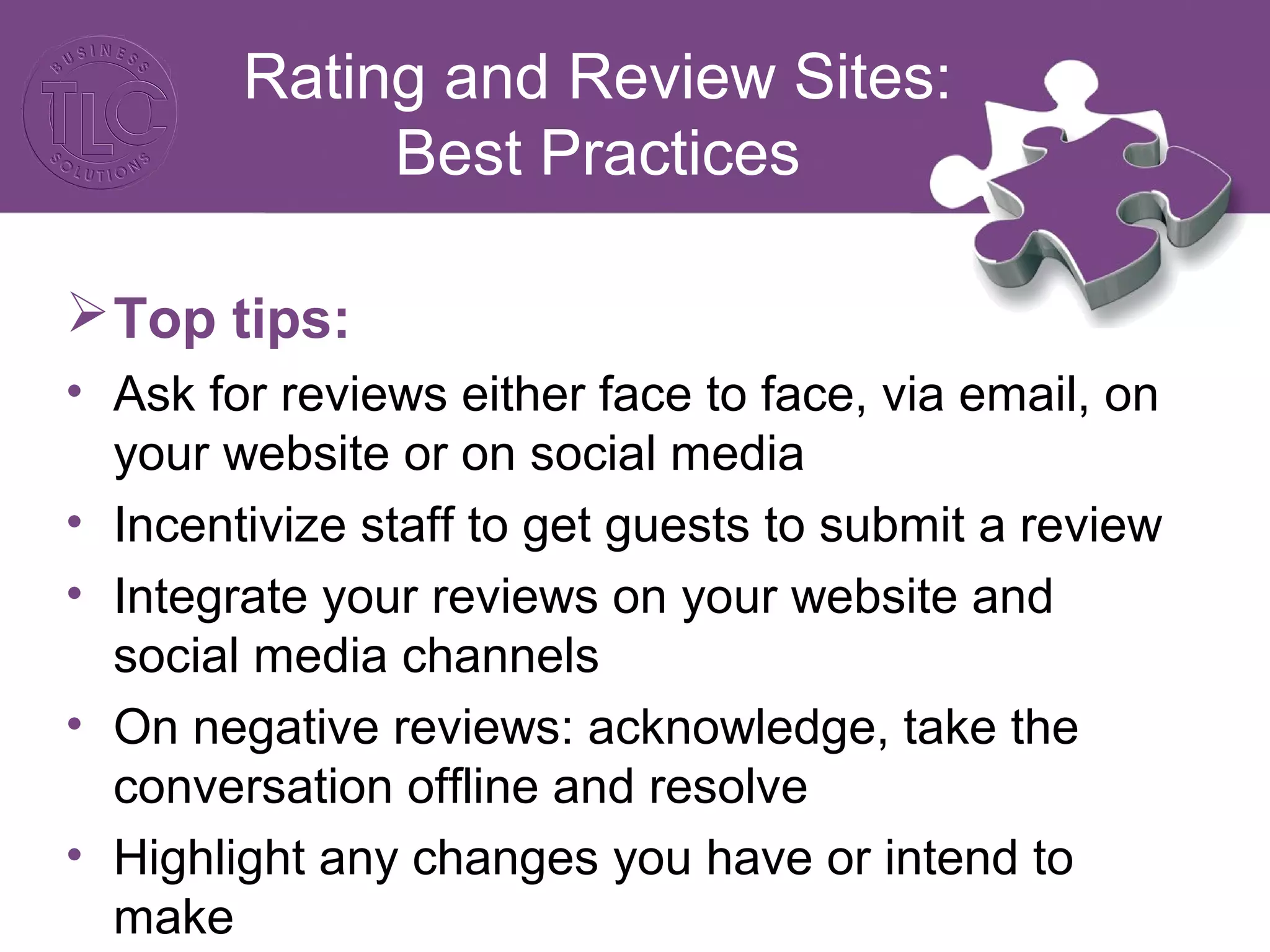 Rating and Review Sites: 
Best Practices 
Top tips: 
• Ask for reviews either face to face, via email, on 
your website or on social media 
• Incentivize staff to get guests to submit a review 
• Integrate your reviews on your website and 
social media channels 
• On negative reviews: acknowledge, take the 
conversation offline and resolve 
• Highlight any changes you have or intend to 
make 
 