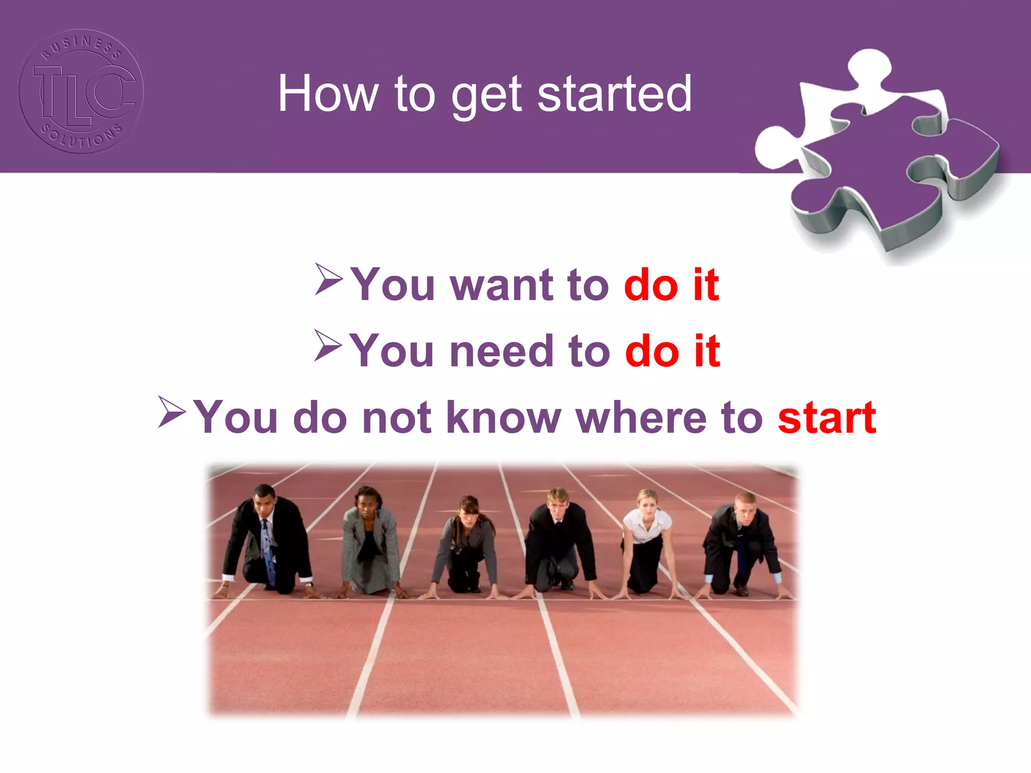 How to get started 
You want to do it 
You need to do it 
You do not know where to start 
 