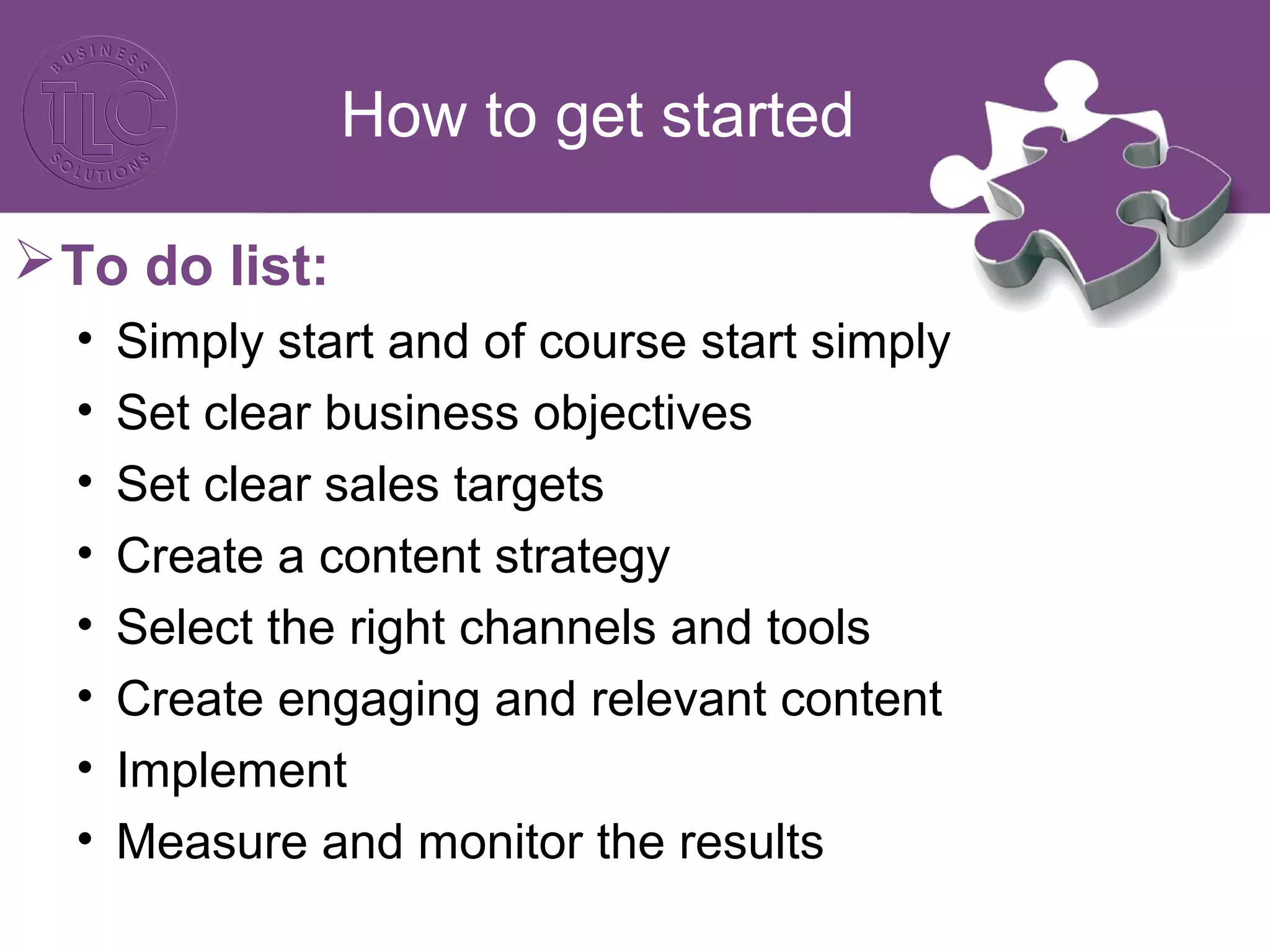 How to get started 
To do list: 
• Simply start and of course start simply 
• Set clear business objectives 
• Set clear sales targets 
• Create a content strategy 
• Select the right channels and tools 
• Create engaging and relevant content 
• Implement 
• Measure and monitor the results 
 