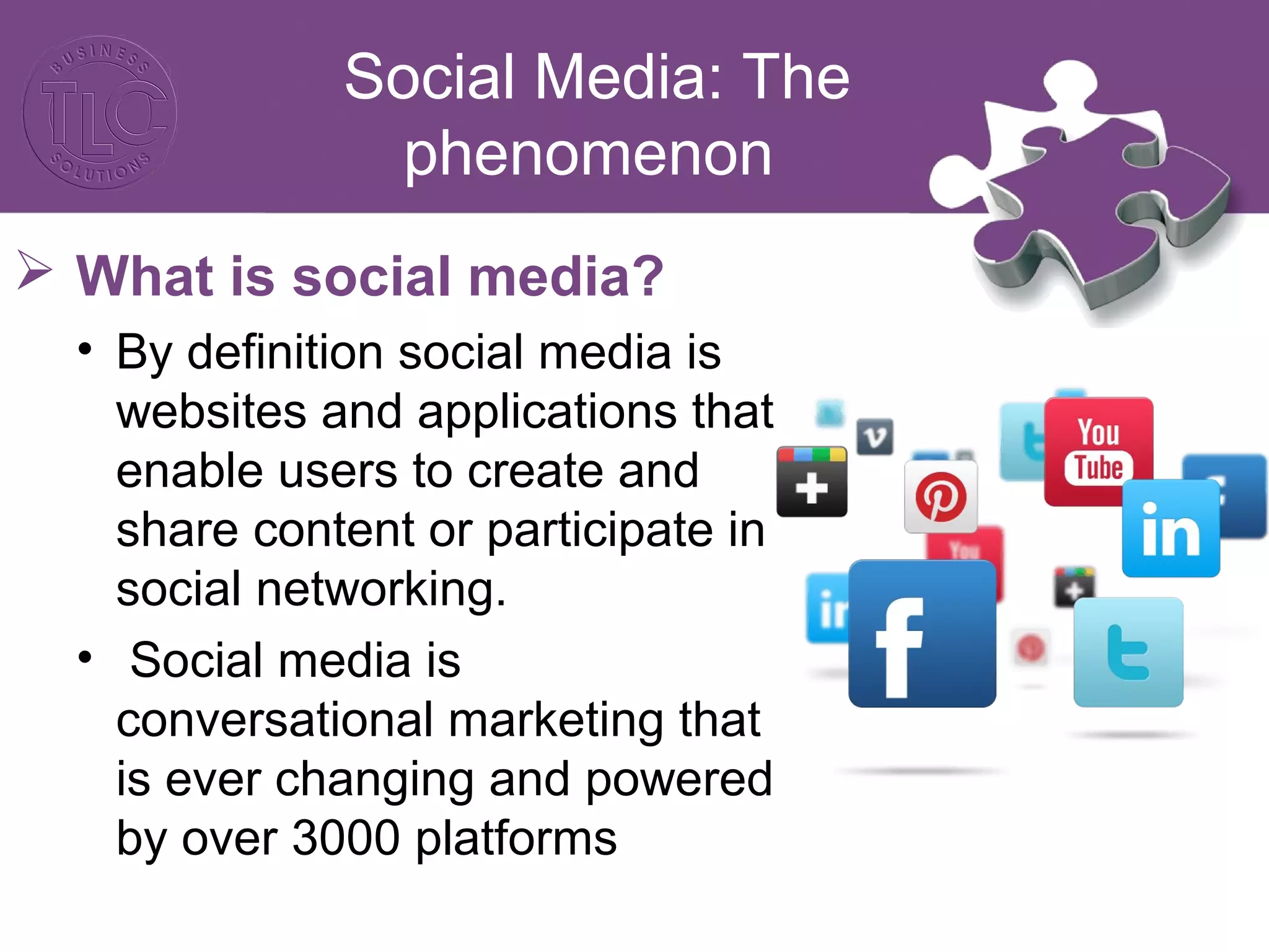 Social Media: The 
phenomenon 
 What is social media? 
• By definition social media is 
websites and applications that 
enable users to create and 
share content or participate in 
social networking. 
• Social media is 
conversational marketing that 
is ever changing and powered 
by over 3000 platforms 
 